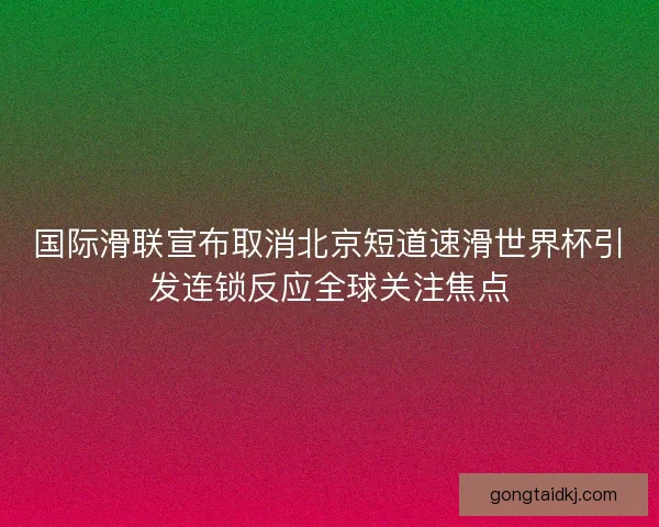 国际滑联宣布取消北京短道速滑世界杯引发连锁反应全球关注焦点