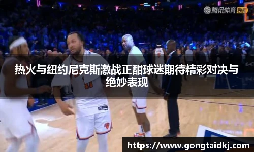 热火与纽约尼克斯激战正酣球迷期待精彩对决与绝妙表现
