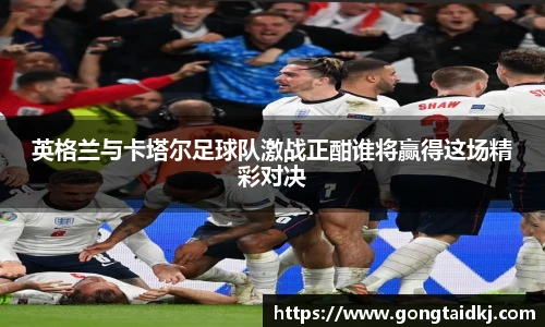 英格兰与卡塔尔足球队激战正酣谁将赢得这场精彩对决