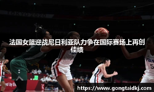 法国女篮迎战尼日利亚队力争在国际赛场上再创佳绩