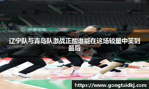 辽宁队与青岛队激战正酣谁能在这场较量中笑到最后